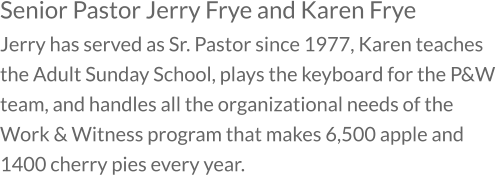 Senior Pastor Jerry Frye and Karen Frye Jerry has served as Sr. Pastor since 1977, Karen teaches the Adult Sunday School, plays the keyboard for the P&W team, and handles all the organizational needs of the Work & Witness program that makes 6,500 apple and 1400 cherry pies every year.