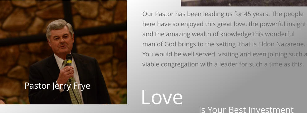 Our Pastor has been leading us for 45 years. The people here have so enjoyed this great love, the powerful insight and the amazing wealth of knowledge this wonderful man of God brings to the setting  that is Eldon Nazarene. You would be well served  visiting and even joining such a viable congregation with a leader for such a time as this.  Is Your Best Investment Love Pastor Jerry Frye