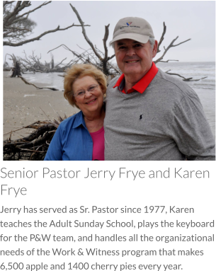 Senior Pastor Jerry Frye and Karen Frye Jerry has served as Sr. Pastor since 1977, Karen teaches the Adult Sunday School, plays the keyboard for the P&W team, and handles all the organizational needs of the Work & Witness program that makes 6,500 apple and 1400 cherry pies every year.